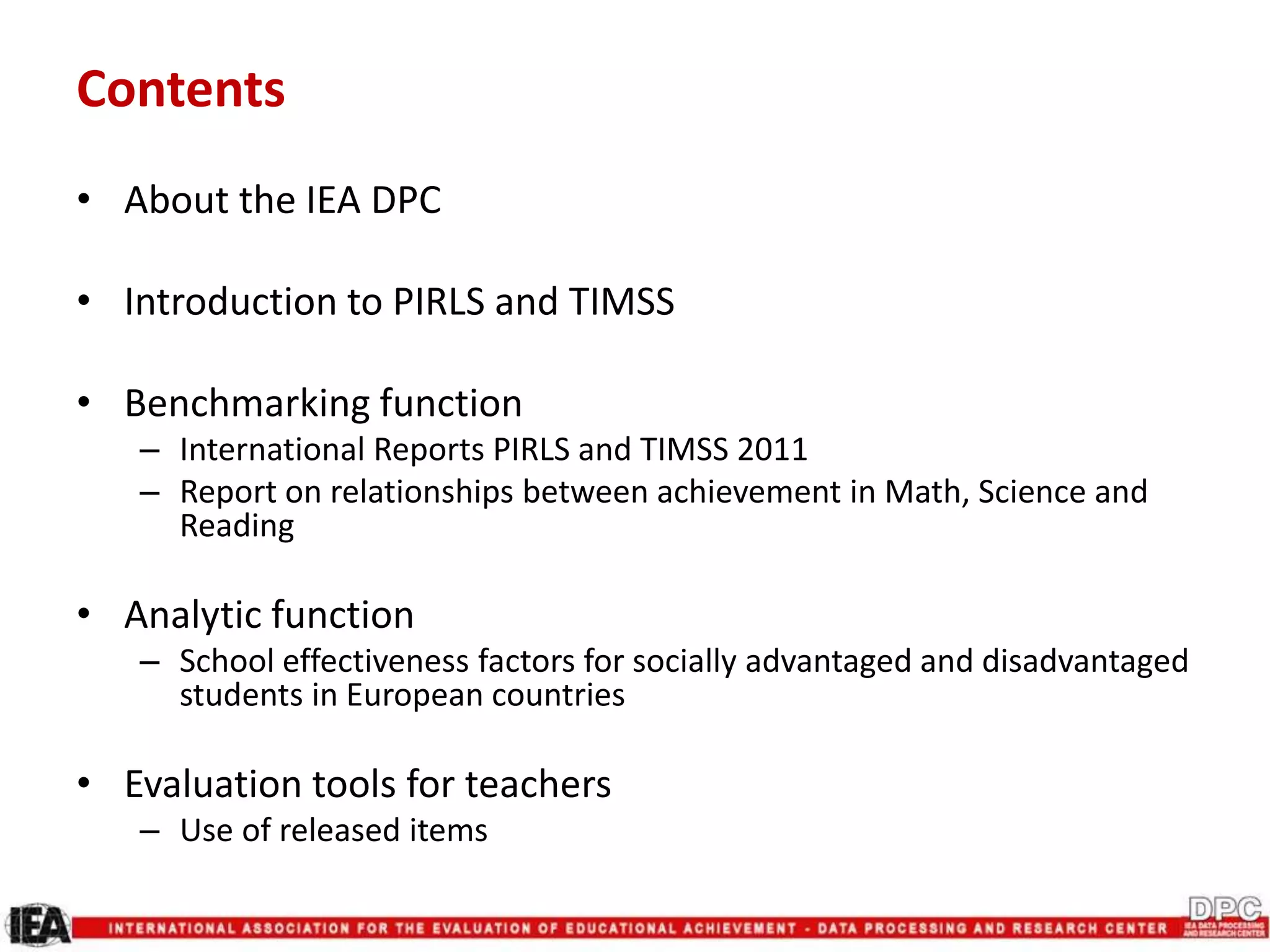 Contents
• About the IEA DPC
• Introduction to PIRLS and TIMSS
• Benchmarking function
– International Reports PIRLS and TIMSS 2011
– Report on relationships between achievement in Math, Science and
Reading
• Analytic function
– School effectiveness factors for socially advantaged and disadvantaged
students in European countries
• Evaluation tools for teachers
– Use of released items
 