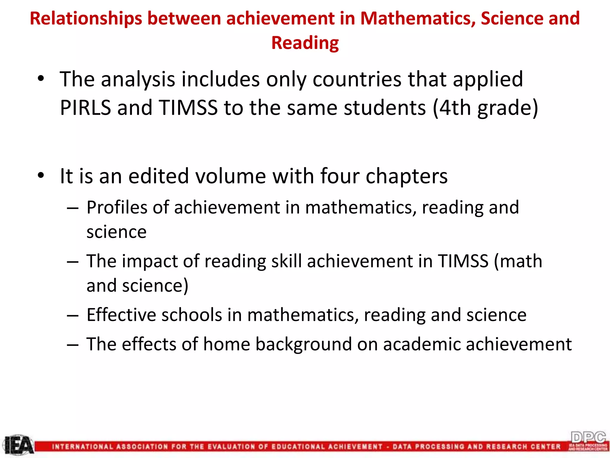 Relationships between achievement in Mathematics, Science and
Reading
• The analysis includes only countries that applied
PIRLS and TIMSS to the same students (4th grade)
• It is an edited volume with four chapters
– Profiles of achievement in mathematics, reading and
science
– The impact of reading skill achievement in TIMSS (math
and science)
– Effective schools in mathematics, reading and science
– The effects of home background on academic achievement
 
