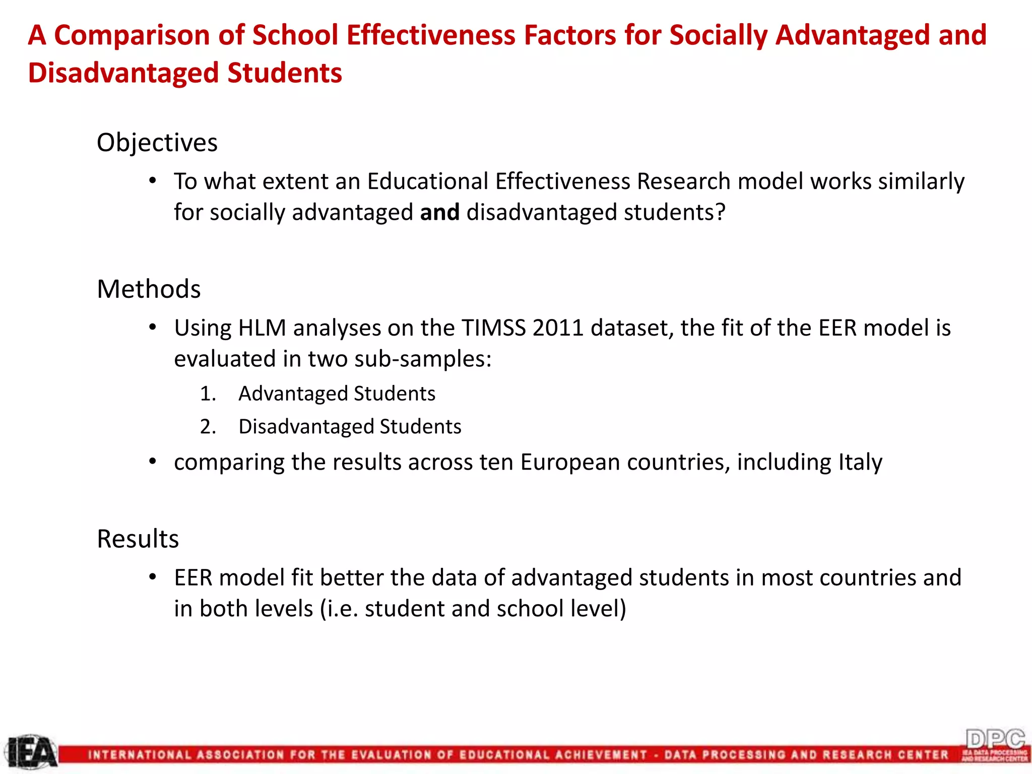 Objectives
• To what extent an Educational Effectiveness Research model works similarly
for socially advantaged and disadvantaged students?
Methods
• Using HLM analyses on the TIMSS 2011 dataset, the fit of the EER model is
evaluated in two sub-samples:
1. Advantaged Students
2. Disadvantaged Students
• comparing the results across ten European countries, including Italy
Results
• EER model fit better the data of advantaged students in most countries and
in both levels (i.e. student and school level)
A Comparison of School Effectiveness Factors for Socially Advantaged and
Disadvantaged Students
 