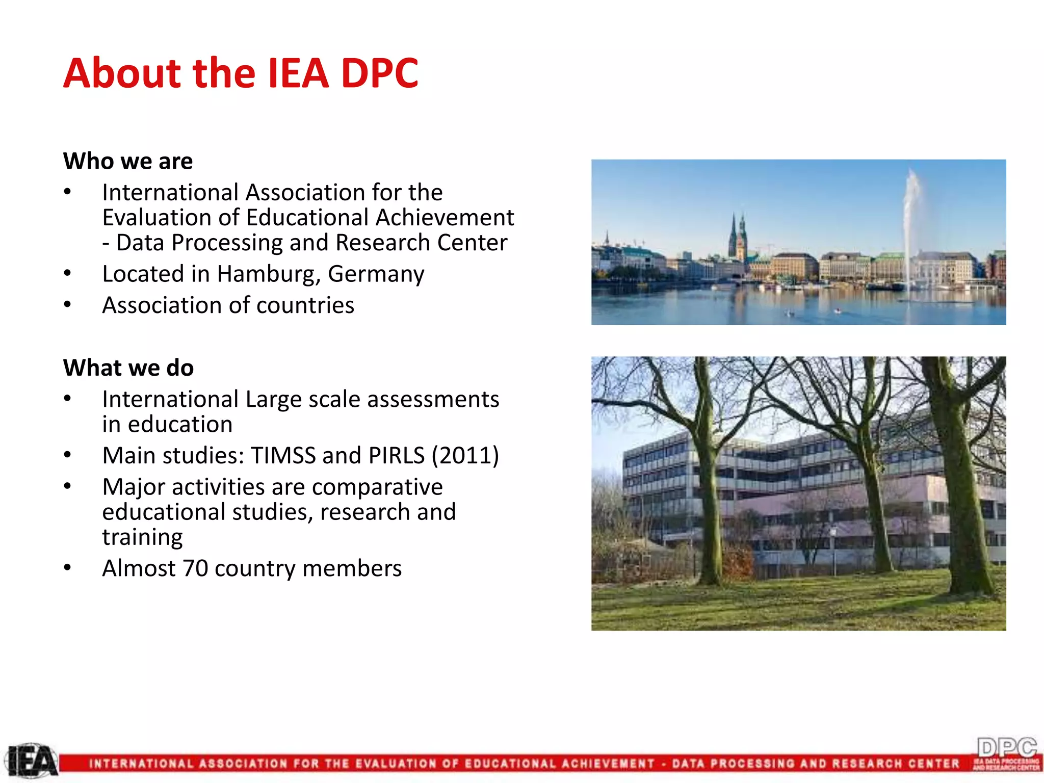 About the IEA DPC
Who we are
• International Association for the
Evaluation of Educational Achievement
- Data Processing and Research Center
• Located in Hamburg, Germany
• Association of countries
What we do
• International Large scale assessments
in education
• Main studies: TIMSS and PIRLS (2011)
• Major activities are comparative
educational studies, research and
training
• Almost 70 country members
 