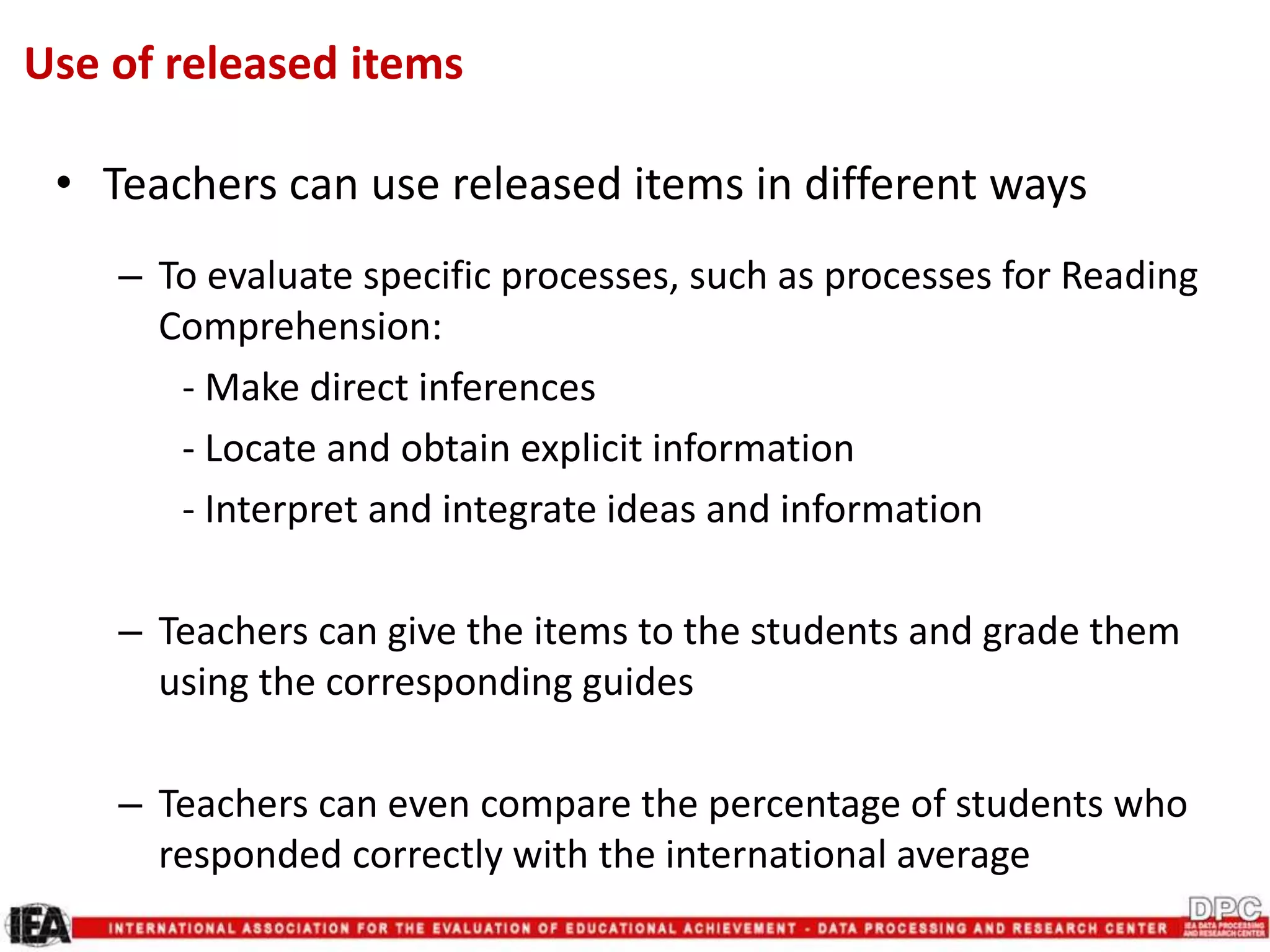Use of released items
• Teachers can use released items in different ways
– To evaluate specific processes, such as processes for Reading
Comprehension:
- Make direct inferences
- Locate and obtain explicit information
- Interpret and integrate ideas and information
– Teachers can give the items to the students and grade them
using the corresponding guides
– Teachers can even compare the percentage of students who
responded correctly with the international average
 