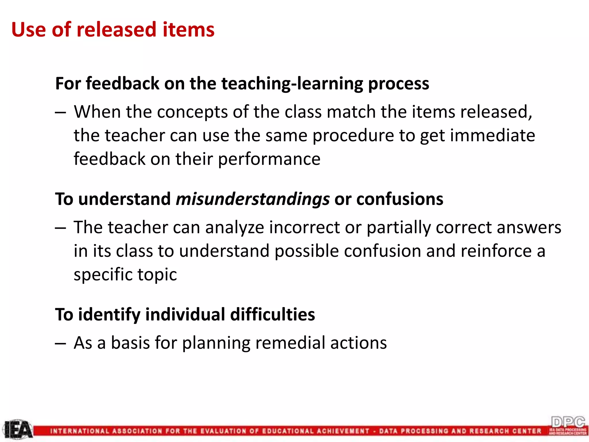 For feedback on the teaching-learning process
– When the concepts of the class match the items released,
the teacher can use the same procedure to get immediate
feedback on their performance
To understand misunderstandings or confusions
– The teacher can analyze incorrect or partially correct answers
in its class to understand possible confusion and reinforce a
specific topic
To identify individual difficulties
– As a basis for planning remedial actions
Use of released items
 