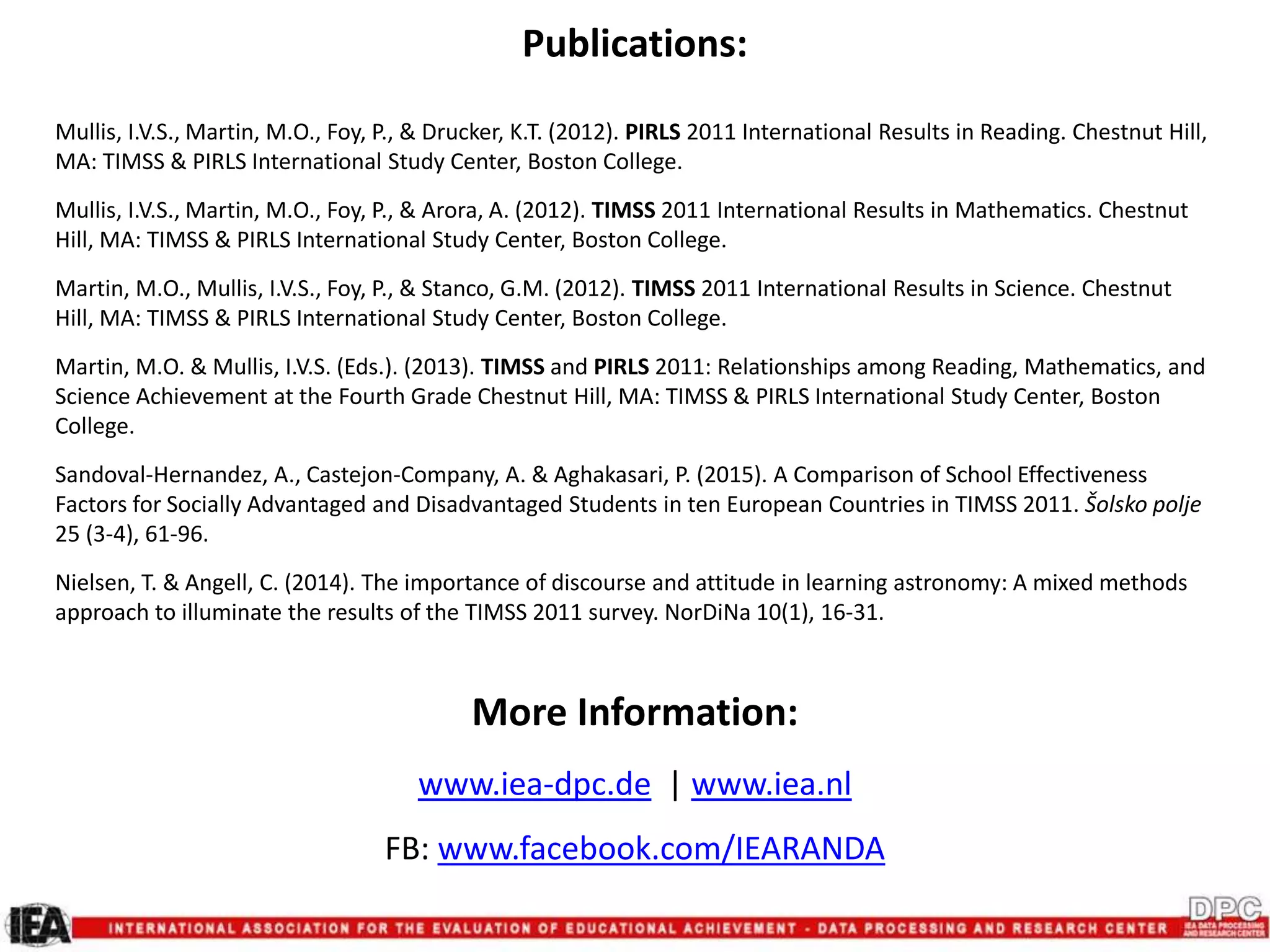 Publications:
Mullis, I.V.S., Martin, M.O., Foy, P., & Drucker, K.T. (2012). PIRLS 2011 International Results in Reading. Chestnut Hill,
MA: TIMSS & PIRLS International Study Center, Boston College.
Mullis, I.V.S., Martin, M.O., Foy, P., & Arora, A. (2012). TIMSS 2011 International Results in Mathematics. Chestnut
Hill, MA: TIMSS & PIRLS International Study Center, Boston College.
Martin, M.O., Mullis, I.V.S., Foy, P., & Stanco, G.M. (2012). TIMSS 2011 International Results in Science. Chestnut
Hill, MA: TIMSS & PIRLS International Study Center, Boston College.
Martin, M.O. & Mullis, I.V.S. (Eds.). (2013). TIMSS and PIRLS 2011: Relationships among Reading, Mathematics, and
Science Achievement at the Fourth Grade Chestnut Hill, MA: TIMSS & PIRLS International Study Center, Boston
College.
Sandoval-Hernandez, A., Castejon-Company, A. & Aghakasari, P. (2015). A Comparison of School Effectiveness
Factors for Socially Advantaged and Disadvantaged Students in ten European Countries in TIMSS 2011. Šolsko polje
25 (3-4), 61-96.
Nielsen, T. & Angell, C. (2014). The importance of discourse and attitude in learning astronomy: A mixed methods
approach to illuminate the results of the TIMSS 2011 survey. NorDiNa 10(1), 16-31.
More Information:
www.iea-dpc.de | www.iea.nl
FB: www.facebook.com/IEARANDA
 