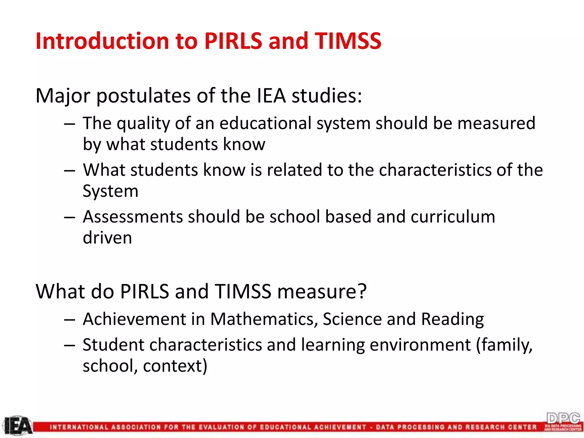 Introduction to PIRLS and TIMSS
Major postulates of the IEA studies:
– The quality of an educational system should be measured
by what students know
– What students know is related to the characteristics of the
System
– Assessments should be school based and curriculum
driven
What do PIRLS and TIMSS measure?
– Achievement in Mathematics, Science and Reading
– Student characteristics and learning environment (family,
school, context)
 
