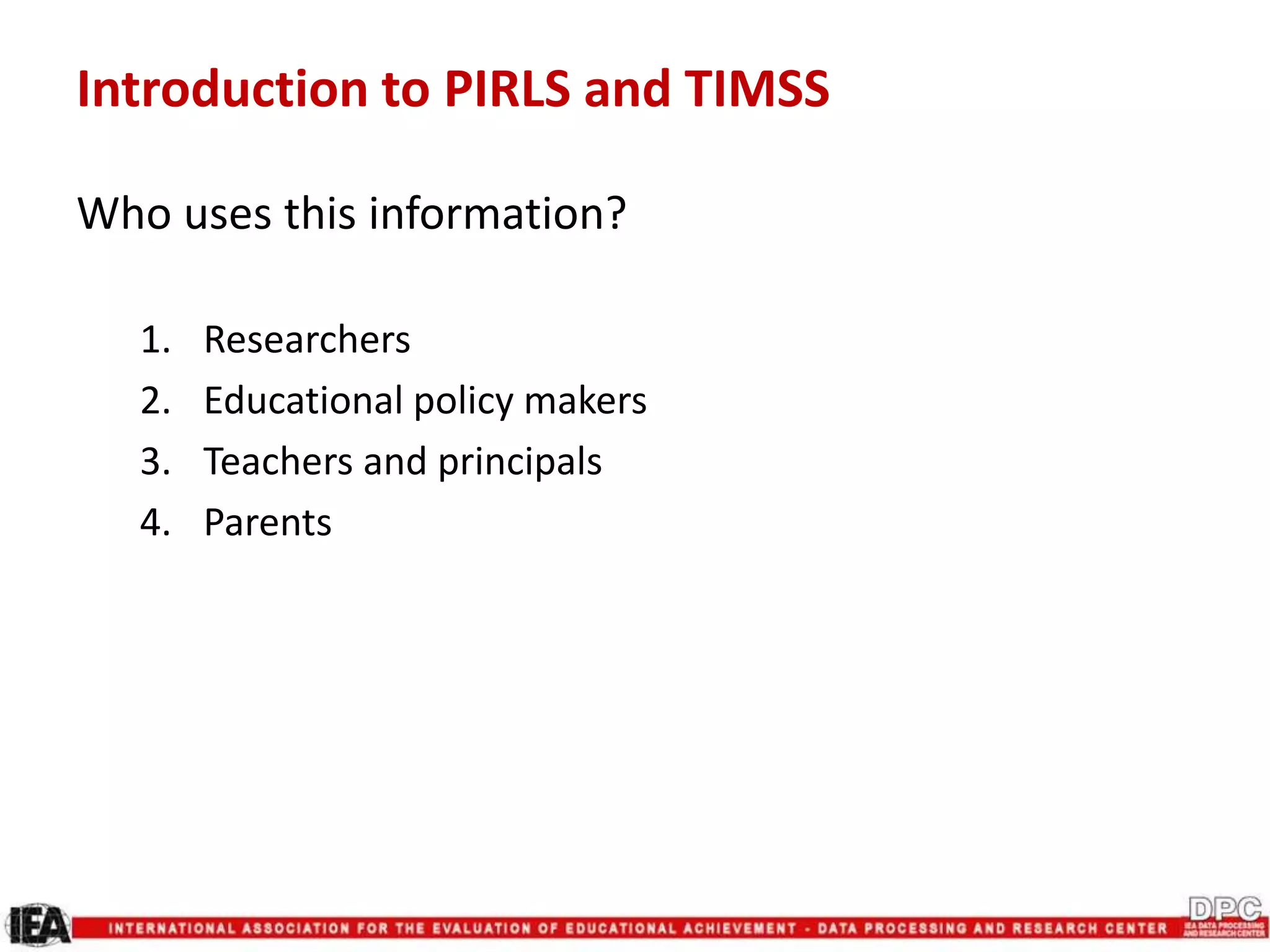 Introduction to PIRLS and TIMSS
Who uses this information?
1. Researchers
2. Educational policy makers
3. Teachers and principals
4. Parents
 