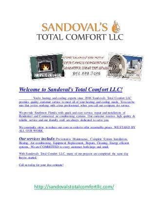 Welcome to Sandoval's Total Comfort LLC!
You're heating and cooling experts since 2008. Sandoval's Total Comfort LLC
provides quality customer service to meet all of your heating and cooling needs. You can be
sure that you're working with a true professional when you call our company for service.
We provide Southwest Florida with quick and easy service, repair and installation of
Residential and Commercial air conditioning systems. Our customer receives high quality &
reliable service and our friendly staff are always dedicated to serve you.
We constantly strive to reduce our costs in order to offer reasonable prices. WE STAND BY
ALL OUR WORK.
Our services include: Preventative Maintenance, Complete System Installation,
Heating, Air-conditioning, Equipment Replacement, Repairs, Cleaning, Energy efficient
systems, We are COMMITTED to every customer both large and small.
With Sandoval's Total Comfort LLC, many of our projects are completed the same day
they're started.
Call us today for your free estimate!
http://sandovalstotalcomfortllc.com/
 