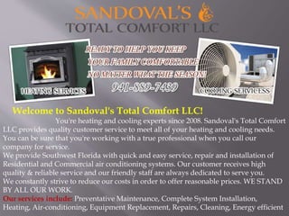 Welcome to Sandoval's Total Comfort LLC! 
You're heating and cooling experts since 2008. Sandoval's Total Comfort 
LLC provides quality customer service to meet all of your heating and cooling needs. 
You can be sure that you're working with a true professional when you call our 
company for service. 
We provide Southwest Florida with quick and easy service, repair and installation of 
Residential and Commercial air conditioning systems. Our customer receives high 
quality & reliable service and our friendly staff are always dedicated to serve you. 
We constantly strive to reduce our costs in order to offer reasonable prices. WE STAND 
BY ALL OUR WORK. 
Our services include: Preventative Maintenance, Complete System Installation, 
Heating, Air-conditioning, Equipment Replacement, Repairs, Cleaning, Energy efficient 
 