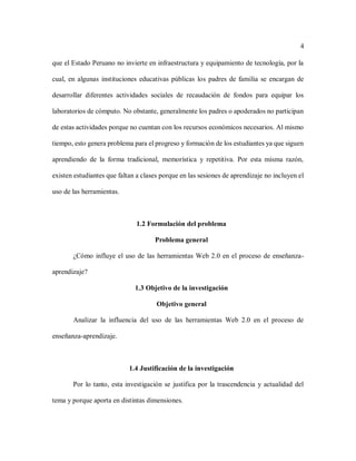 4
que el Estado Peruano no invierte en infraestructura y equipamiento de tecnología, por la
cual, en algunas instituciones educativas públicas los padres de familia se encargan de
desarrollar diferentes actividades sociales de recaudación de fondos para equipar los
laboratorios de cómputo. No obstante, generalmente los padres o apoderados no participan
de estas actividades porque no cuentan con los recursos económicos necesarios. Al mismo
tiempo, esto genera problema para el progreso y formación de los estudiantes ya que siguen
aprendiendo de la forma tradicional, memorística y repetitiva. Por esta misma razón,
existen estudiantes que faltan a clases porque en las sesiones de aprendizaje no incluyen el
uso de las herramientas.
1.2 Formulación del problema
Problema general
¿Cómo influye el uso de las herramientas Web 2.0 en el proceso de enseñanza-
aprendizaje?
1.3 Objetivo de la investigación
Objetivo general
Analizar la influencia del uso de las herramientas Web 2.0 en el proceso de
enseñanza-aprendizaje.
1.4 Justificación de la investigación
Por lo tanto, esta investigación se justifica por la trascendencia y actualidad del
tema y porque aporta en distintas dimensiones.
 
