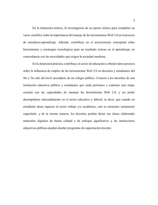 5
En la dimensión teórica, la investigación da un aporte teórico para completar un
vacío científico sobre la importancia del manejo de las herramientas Web 2.0 en el proceso
de enseñanza-aprendizaje. Además, contribuye en el acercamiento conceptual sobre
herramientas y estrategias tecnológicas para un resultado exitoso en el aprendizaje, en
concordancia con las necesidades que exigen la sociedad moderna.
En la dimensión práctica, contribuye al sector de educación a obtener datos precisos
sobre la influencia de empleo de las herramientas Web 2.0 en docentes y estudiantes del
4to y 5to año del nivel secundario de un colegio público. Conocer a los docentes de una
institución educativa pública y estudiantes que están próximos a culminar esta etapa,
cuentan con las capacidades de manejar las herramientas Web 2.0, y así poder
desempeñarse adecuadamente en el sector educativo y laboral, es decir, que cuando un
estudiante desee ingresar al sector trabajo y/o académico, este se encuentre sumamente
capacitado, y de la misma manera, los docentes podrán dictar sus clases elaborando
materiales digitales de buena calidad y de enfoque significativo y las instituciones
educativas públicas puedan diseñar programas de capacitación docente.
 