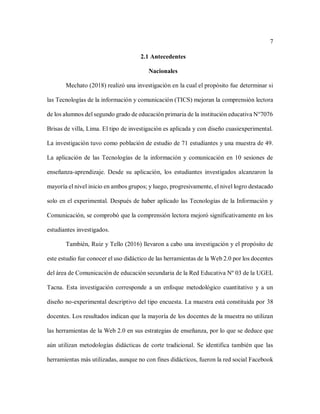 7
2.1 Antecedentes
Nacionales
Mechato (2018) realizó una investigación en la cual el propósito fue determinar si
las Tecnologías de la información y comunicación (TICS) mejoran la comprensión lectora
de los alumnos del segundo grado de educación primaria de la institución educativa N°7076
Brisas de villa, Lima. El tipo de investigación es aplicada y con diseño cuasiexperimental.
La investigación tuvo como población de estudio de 71 estudiantes y una muestra de 49.
La aplicación de las Tecnologías de la información y comunicación en 10 sesiones de
enseñanza-aprendizaje. Desde su aplicación, los estudiantes investigados alcanzaron la
mayoría el nivel inicio en ambos grupos; y luego, progresivamente, el nivel logro destacado
solo en el experimental. Después de haber aplicado las Tecnologías de la Información y
Comunicación, se comprobó que la comprensión lectora mejoró significativamente en los
estudiantes investigados.
También, Ruiz y Tello (2016) llevaron a cabo una investigación y el propósito de
este estudio fue conocer el uso didáctico de las herramientas de la Web 2.0 por los docentes
del área de Comunicación de educación secundaria de la Red Educativa Nº 03 de la UGEL
Tacna. Esta investigación corresponde a un enfoque metodológico cuantitativo y a un
diseño no-experimental descriptivo del tipo encuesta. La muestra está constituida por 38
docentes. Los resultados indican que la mayoría de los docentes de la muestra no utilizan
las herramientas de la Web 2.0 en sus estrategias de enseñanza, por lo que se deduce que
aún utilizan metodologías didácticas de corte tradicional. Se identifica también que las
herramientas más utilizadas, aunque no con fines didácticos, fueron la red social Facebook
 