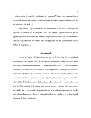 8
y la herramienta de creación y publicación de contenidos Youtube. Los resultados hacen
aconsejable formar docentes que acrediten el uso y dominio de estrategias basadas en las
herramientas de la Web 2.0.
Para concluir, hay evidencia que nos muestra que el uso de las tecnologías de
información basadas en herramientas Web 2.0 mejoran significativamente en el
aprendizaje de los estudiantes. Sin embargo, hay docentes que no usan las herramientas
Web 2.0 adecuadamente. Por lo tanto, estas investigaciones nos dan un aporte para nuestro
trabajo de investigación.
Internacionales
Huertas y Pantoja (2016) realizaron un proceso de investigación empleando el
método cuasi experimental acerca de un programa informático creado con la aplicación
multimedia Flash (herramienta Web 2.0) basado en el uso de las TIC en el rendimiento
académico y la motivación del alumnado en la asignatura de tecnología de educación
secundaria. El objetivo fue analizar su influencia sobre el rendimiento académico y la
motivación del alumnado, así como conocer la opinión de los profesores y estudiantes sobre
el uso de las TIC en la enseñanza de la asignatura. La muestra estuvo conformada por un
total de 194 estudiantes de 3ro de secundaria entre varones y mujeres. Cuyo instrumento
de estudio fue el cuestionario. Los resultados de la investigación concluyeron que la
aplicación del programa educativo mejora el rendimiento escolar y la motivación del
alumnado de forma significativa.
 