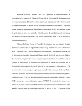 9
Asimismo, Cabezas, Casillas y Pinto (2014) ejecutaron un estudio referente a la
percepción de los alumnos de Educación Primaria de la Universidad de Salamanca sobre
su competencia digital. El objetivo general fue conocer la percepción de los alumnos sobre
su competencia digital. El estudio tuvo un diseño no experimental y descriptivo. La muestra
estuvo compuesta por un total de 52 estudiantes. Se empleó la técnica del cuestionario para
la recolección de datos. Los resultados obtenidos ponen de manifiesto que la mayoría de
los alumnos se sienten capacitados para aplicar herramientas Web 2.0 en el proceso de
enseñanza-aprendizaje.
Además, Ballesta, Cerezo y Veas (2014) realizaron una investigación de tipo
descriptivo con un diseño no experimental sobre el uso y la interacción de las herramientas
Web 2.0 pertenecientes a las Tecnologías de la Información y la Comunicación (TIC) en
el alumnado de Educación Secundaria Obligatoria de la Región de Murcia cuyo objetivo
fue analizar el uso y consumo de medios digitales (Internet, redes sociales, teléfono móvil,
consola de videojuegos y televisión) del alumnado de educación secundaria de la
Comunidad Autónoma de la Región de Murcia. La muestra estuvo conformada por 2734
alumnos entre varones y mujeres cuya técnica usada fue el cuestionario. En los resultados
obtenidos se observó una diferencia por género en el uso y consumo de los medios digitales,
mediante la cual, el 86% de los estudiantes disponen de equipamiento informático y un
85,1% tiene acceso a internet desde sus hogares. El 71.3% de los estudiantes se mantienen
activos en las redes sociales como Twitter siendo uno de los más usados frente a otras redes
sociales. En conclusión, el estudio evidenció que el acceso, el uso y el consumo de las
 