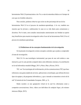 10
herramientas Web 2.0 pertenecientes a las Tic es más de naturaleza lúdica en el tiempo de
ocio que en el ámbito educativo.
Para concluir, podemos observar que existe un alto porcentaje del uso de las
herramientas Web 2.0 en el proceso de enseñanza-aprendizaje. A la vez, también nos
muestra que los jóvenes y adolescentes lo usan en su vida diaria para comunicarse y
divertirse. Por lo tanto, estos estudios mencionados anteriormente nos brindan un aporte
muy beneficioso para nuestra investigación sobre el uso de las herramientas Web 2.0 en el
proceso de enseñanza-aprendizaje.
2.2 Definiciones de los conceptos fundamentales de la investigación
En la presente investigación existen conceptos centrales que ayudan a comprender
el tema de investigación.
Web 2.0: Es una tecnológica instrumental, que pasa de una web estática a una
interactiva, por lo cual, permite compartir datos entre diferentes sistemas y la contribución
en la red informática mundial (Maggi, 2013 y Pérez, Díaz y Rivera, 2015).
TIC: son “las tecnologías de la información y de las comunicaciones (TIC) que hace
referencia a una gama amplia de servicios, aplicaciones y tecnologías, que utilizan diversos
tipos de equipos y de programas informáticos, y que a menudo se transmiten a través de la
red” (Comisión de las Comunidades Europeas, 2001, p. 3).
Redes sociales: es una agrupación virtual en la cual los cibernautas crean y
comparten conversaciones, fotos, videos con individuos de cualquier lugar y de mismos
intereses (Mejía, 2015).
 