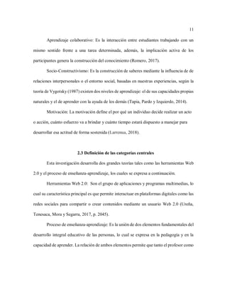 11
Aprendizaje colaborativo: Es la interacción entre estudiantes trabajando con un
mismo sentido frente a una tarea determinada, además, la implicación activa de los
participantes genera la construcción del conocimiento (Romero, 2017).
Socio-Constructivismo: Es la construcción de saberes mediante la influencia de de
relaciones interpersonales o el entorno social, basadas en nuestras experiencias, según la
teoría de Vygotsky (1987) existen dos niveles de aprendizaje: el de sus capacidades propias
naturales y el de aprender con la ayuda de los demás (Tapia, Pardo y Izquierdo, 2014).
Motivación: La motivación define el por qué un individuo decide realizar un acto
o acción, cuánto esfuerzo va a brindar y cuánto tiempo estará dispuesto a manejar para
desarrollar esa actitud de forma sostenida (Larrenua, 2018).
2.3 Definición de las categorías centrales
Esta investigación desarrolla dos grandes teorías tales como las herramientas Web
2.0 y el proceso de enseñanza-aprendizaje, los cuales se expresa a continuación.
Herramientas Web 2.0: Son el grupo de aplicaciones y programas multimedias, lo
cual su característica principal es que permite interactuar en plataformas digitales como las
redes sociales para compartir o crear contenidos mediante un usuario Web 2.0 (Ureña,
Tenesaca, Mora y Segarra, 2017, p. 2045).
Proceso de enseñanza-aprendizaje: Es la unión de dos elementos fundamentales del
desarrollo integral educativo de las personas, lo cual se expresa en la pedagogía y en la
capacidad de aprender. La relación de ambos elementos permite que tanto el profesor como
 