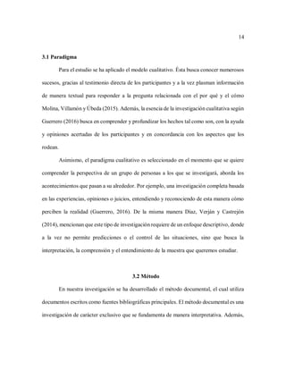 14
3.1 Paradigma
Para el estudio se ha aplicado el modelo cualitativo. Ésta busca conocer numerosos
sucesos, gracias al testimonio directa de los participantes y a la vez plasman información
de manera textual para responder a la pregunta relacionada con el por qué y el cómo
Molina, Villamón y Úbeda (2015). Además, la esencia de la investigación cualitativa según
Guerrero (2016) busca en comprender y profundizar los hechos tal como son, con la ayuda
y opiniones acertadas de los participantes y en concordancia con los aspectos que los
rodean.
Asimismo, el paradigma cualitativo es seleccionado en el momento que se quiere
comprender la perspectiva de un grupo de personas a los que se investigará, aborda los
acontecimientos que pasan a su alrededor. Por ejemplo, una investigación completa basada
en las experiencias, opiniones o juicios, entendiendo y reconociendo de esta manera cómo
perciben la realidad (Guerrero, 2016). De la misma manera Díaz, Verján y Castrejón
(2014), mencionan que este tipo de investigación requiere de un enfoque descriptivo, donde
a la vez no permite predicciones o el control de las situaciones, sino que busca la
interpretación, la comprensión y el entendimiento de la muestra que queremos estudiar.
3.2 Método
En nuestra investigación se ha desarrollado el método documental, el cual utiliza
documentos escritos como fuentes bibliográficas principales. El método documental es una
investigación de carácter exclusivo que se fundamenta de manera interpretativa. Además,
 
