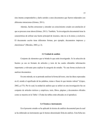 15
ésta intenta comprenderlos y darle sentido a unos documentos que fueron redactados con
diferentes intenciones (Gómez, 2011).
Además, facilita estructurar y entender un conocimiento creado con antelación al
que se procura crear ahora (Gómez, 2011). También, “la investigación documental tiene la
característica de utilizar una fuente principal de insumos, más no es la única y exclusiva.
El documento escrito tiene diferentes formas, por ejemplo, documentos impresos y
electrónicos” (Morales, 2003, p. 2).
3.3 Unidad de análisis
Conjunto de elementos que te brinda lo que estás investigando. Es la selección de
fuentes ya sea en formato de artículos y tesis de las cuales obtendrás información
importante y relevante para explicar la categoría de estudio. “Es una forma exclusiva de
analizar documentos.
En este método, no se pretende analizar la forma del texto, sino las ideas expresadas
en él, siendo el significado de las palabras, temas o frases lo que intenta valorar” (López,
2002, p.173). Por lo cual, la unidad de análisis que se utilizó en esta investigación fue un
conjunto de artículos teóricos y empíricos, tesis, libros, páginas y documentos oficiales
como se muestra en la Tabla 1 (Todas las tablas están ubicadas en el apéndice).
3.4 Técnica e instrumento
En el presente estudio se ha aplicado la técnica de análisis documental para la cual
se ha elaborado un instrumento que lo hemos denominado ficha de análisis. Esta ficha nos
 