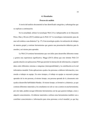 18
4.1 Resultados
Proceso de análisis
A través del análisis documental se han identificado categorías y subcategorías que
se explican a continuación.
En la actualidad, utilizar la tecnología Web 2.0 es indispensable en la Educación
Pérez, Díaz y Rivera (2015) señalan que la Web 2.0 “es tecnológica instrumental, pasa de
una web estática a una dinámica” (p. 37). Esta tecnología ayuda a la realización de trabajos
de manera grupal y contiene herramientas que genera una presentación didáctica para la
enseñar y así mismo para aprender.
La Web 2.0 contiene herramientas que son útiles para desarrollar diferentes temas
y genera una experiencia significativa. Maggi (2013) afirma que este término Web 2.0
guarda relación con aplicaciones Web que permite la interacción de información, compartir
datos entre diferentes sistemas o máquinas (interoperabilidad) y la contribución en la red
informática mundial. Estás aplicaciones ayuda a las personas a elaborar información y nos
enseña a trabajar en equipo. En estos tiempos, el trabajo en equipo es necesario porque
aprendes de la otra persona, al mismo tiempo, esa persona aprende de ti; claramente esto
ayuda a desarrollar habilidades blandas. Al mismo tiempo, es formativo y dinámico, ya que
contiene diferentes materiales y los estudiantes no solo se van a centrar en una herramienta;
por otro lado, podrán escoger diferentes herramientas con las que quieren trabajar, crear y
adquirir conocimientos. Al elaborar materiales o utilizar estas herramientas también van a
contribuir conocimientos e información para otras personas a nivel mundial, ya que hay
 