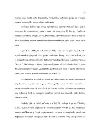 19
paginas donde puedes subir documentos, por ejemplo, Slideshare que es una web que
contiene innumerables presentaciones multimedia.
Hace años, la tecnología se fue incrementando innumerablemente, desde que se
inventaron las computadoras, hasta el desarrollo progresivo del Internet. Desde ese
entonces salió a flote la Web 1.0 y 2.0. Dicha Web 2.0 recorre sus inicios desde la creación
de las aplicaciones en línea, herramientas digitales como Power Point, Prezi, Canvas, entre
otros.
Según Hobs (1999), “la web nació en 1989, como parte del proyecto CERN (La
organización Europea para la Investigación Nuclear) de Suiza y con el objetivo de mejorar
el intercambio de información dentro de Internet” (citado por Fonseca, Medellín y Vásquez
2014, p. 3). Sin embargo, el objetivo propuesto llegó más allá de los límites, hasta el punto
de lograr una interacción global, donde todos pueden obtener, crear, compartir información
y sobre todo inventar herramientas basados en la Web 2.0.
De esta manera se adquieren de nuevos conocimientos de una forma didáctica,
grupal e interesante, con el fin de que exista un equilibrio entre la basta información que
encontramos en las redes y la selección de información verídica y relevante que contribuye
en la pedagogía, donde los educadores cumplen el papel de guía o mediador en las distintas
áreas educativas.
En el año 2005, se realizó la Conferencia Web 2.0 con la participación O’Reilly y
MediaLive, con el objeto de plantear las disimilitudes entre Web 1.0 y 2.0 de acuerdo con
las empresas Netscape y Google respectivamente. Netscape, era una plataforma software
de producto destacado “navegador web”, la cual se utilizaba como una aplicación de
 