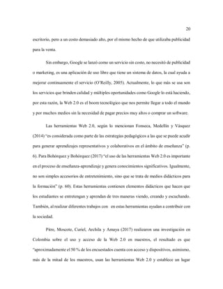 20
escritorio, pero a un costo demasiado alto, por el mismo hecho de que utilizaba publicidad
para la venta.
Sin embargo, Google se lanzó como un servicio sin costo, no necesitó de publicidad
o marketing, es una aplicación de uso libre que tiene un sistema de datos, la cual ayuda a
mejorar continuamente el servicio (O’Reilly, 2005). Actualmente, lo que más se usa son
los servicios que brinden calidad y múltiples oportunidades como Google lo está haciendo,
por esta razón, la Web 2.0 es el boom tecnológico que nos permite llegar a todo el mundo
y por muchos medios sin la necesidad de pagar precios muy altos o comprar un software.
Las herramientas Web 2.0, según lo mencionan Fonseca, Medellín y Vásquez
(2014) “es considerada como parte de las estrategias pedagógicos a las que se puede acudir
para generar aprendizajes representativos y colaborativos en el ámbito de enseñanza” (p.
6). Para Bohórquez y Bohórquez (2017) “el uso de las herramientas Web 2.0 es importante
en el proceso de enseñanza-aprendizaje y genera conocimientos significativos. Igualmente,
no son simples accesorios de entretenimiento, sino que se trata de medios didácticos para
la formación” (p. 60). Estas herramientas contienen elementos didácticos que hacen que
los estudiantes se entretengan y aprendan de tres maneras viendo, creando y escuchando.
También, al realizar diferentes trabajos con en estas herramientas ayudan a contribuir con
la sociedad.
Pitre, Moscote, Curiel, Archila y Amaya (2017) realizaron una investigación en
Colombia sobre el uso y acceso de la Web 2.0 en maestros, el resultado es que
“aproximadamente el 50 % de los encuestados cuenta con acceso y dispositivos, asimismo,
más de la mitad de los maestros, usan las herramientas Web 2.0 y establece un lugar
 
