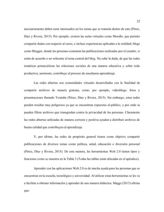 22
necesariamente deben estar interesados en los temas que se tratarán dentro de este (Pérez,
Díaz y Rivera, 2015). Por ejemplo, existen las aulas virtuales como Moodle, que permite
compartir dudas con respecto al curso, e incluso experiencias aplicadas a la realidad; blogs
como Blogger, donde las personas comentan las publicaciones realizadas por el creador, si
están de acuerdo o no referente al tema central del blog. No cabe la duda, de que las redes
temáticas potencializan las relaciones sociales de una manera educativa y sobre todo
productiva, asimismo, contribuye al proceso de enseñanza-aprendizaje.
Las redes abiertas son comunidades virtuales desarrolladas con la finalidad de
compartir archivos de manera gratuita, como, por ejemplo, videoblogs, fotos y
presentaciones llamado Youtube (Pérez, Díaz y Rivera, 2015). Sin embargo, estas redes
pueden resultar muy peligrosos ya que se encuentran expuestas al público, y por ende se
pueden filtrar archivos que transgredan contra la privacidad de las personas. Claramente
las redes abiertas utilizadas de manera correcta y positiva ayudan a distribuir archivos de
buena calidad que contribuyen al aprendizaje.
Y, por último, las redes de propósito general tienen como objetivo compartir
publicaciones de diversos temas como política, salud, educación o diversión personal
(Pérez, Díaz y Rivera, 2015). De esta manera, las herramientas Web 2.0 tienen tipos y
funciones como se muestra en la Tabla 3 (Todas las tablas están ubicadas en el apéndice).
Aprender con las aplicaciones Web 2.0 es de mucha ayuda para las personas que se
encuentran en la escuela, tecnológico y universidad. Al utilizar estas herramientas se les va
a facilitar a obtener información y aprender de una manera didáctica. Maggi (2013) afirma
que:
 