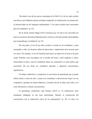 23
“Sin duda el uso de las nuevas tecnologías de la Web 2.0 y de las redes sociales
será eficaz a nivel didáctico gracias al trabajo compartido, la colaboración y la cooperación,
la interactividad con los lenguajes multimediales. Y las clases resultan muy interesantes
para los estudiantes” (p. 53).
De la misma manera Maggi (2013) menciona que “la web se ha convertido por
tanto en un entorno de productividad personal y colectiva y ello abre grandes oportunidades
para el aprendizaje y la didáctica” (p. 55).
Por otra parte, el uso de las redes sociales es común en los estudiantes y están
sumergidas a ellas, los docentes deben de aprovechar e implementar estos recursos para
sus clases. Por ejemplo, el uso de Facebook para hacer un repaso de un tema es de gran
ayuda. Podemos crear una página con el nombre del tema y subir imágenes u videos
relacionados al tema y que los estudiantes dejen sus comentarios en cada archivo que
encuentren. De esa forma los estudiantes aprenden y adquieren conocimientos
significativos.
El trabajo colaborativo y cooperativo es una técnica de aprendizaje que se puede
utilizar dentro y fuera de clase. Ayuda a los estudiantes a desenvolverse mejor con sus
compañeros, aprender de manera didáctica y fomentar lluvias de ideas entre ellos y así
crear información y obtener conocimientos.
El aprendizaje colaborativo para Romero (2017) es “la colaboración entre
estudiantes trabajando en una tarea determinada. Además, la construcción del
conocimiento con la implicación activa de los participantes” (p. 29). Es decir, los
 