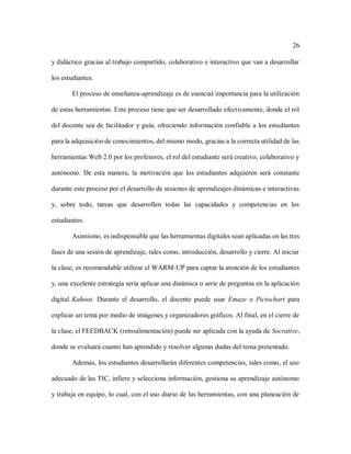 26
y didáctico gracias al trabajo compartido, colaborativo e interactivo que van a desarrollar
los estudiantes.
El proceso de enseñanza-aprendizaje es de esencial importancia para la utilización
de estas herramientas. Este proceso tiene que ser desarrollado efectivamente, donde el rol
del docente sea de facilitador y guía, ofreciendo información confiable a los estudiantes
para la adquisición de conocimientos, del mismo modo, gracias a la correcta utilidad de las
herramientas Web 2.0 por los profesores, el rol del estudiante será creativo, colaborativo y
autónomo. De esta manera, la motivación que los estudiantes adquieren será constante
durante este proceso por el desarrollo de sesiones de aprendizajes dinámicas e interactivas
y, sobre todo, tareas que desarrollen todas las capacidades y competencias en los
estudiantes.
Asimismo, es indispensable que las herramientas digitales sean aplicadas en las tres
fases de una sesión de aprendizaje, tales como, introducción, desarrollo y cierre. Al iniciar
la clase, es recomendable utilizar el WARM-UP para captar la atención de los estudiantes
y, una excelente estrategia sería aplicar una dinámica o serie de preguntas en la aplicación
digital Kahoot. Durante el desarrollo, el docente puede usar Emaze o Pictochart para
explicar un tema por medio de imágenes y organizadores gráficos. Al final, en el cierre de
la clase, el FEEDBACK (retroalimentación) puede ser aplicada con la ayuda de Socrative,
donde se evaluará cuanto han aprendido y resolver algunas dudas del tema presentado.
Además, los estudiantes desarrollarán diferentes competencias, tales como, el uso
adecuado de las TIC, infiere y selecciona información, gestiona su aprendizaje autónomo
y trabaja en equipo, lo cual, con el uso diario de las herramientas, con una planeación de
 