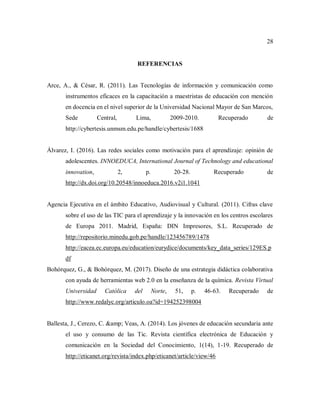28
REFERENCIAS
Arce, A., & César, R. (2011). Las Tecnologías de información y comunicación como
instrumentos eficaces en la capacitación a maestristas de educación con mención
en docencia en el nivel superior de la Universidad Nacional Mayor de San Marcos,
Sede Central, Lima, 2009-2010. Recuperado de
http://cybertesis.unmsm.edu.pe/handle/cybertesis/1688
Álvarez, I. (2016). Las redes sociales como motivación para el aprendizaje: opinión de
adolescentes. INNOEDUCA, International Journal of Technology and educational
innovation, 2, p. 20-28. Recuperado de
http://dx.doi.org/10.20548/innoeduca.2016.v2i1.1041
Agencia Ejecutiva en el ámbito Educativo, Audiovisual y Cultural. (2011). Cifras clave
sobre el uso de las TIC para el aprendizaje y la innovación en los centros escolares
de Europa 2011. Madrid, España: DIN Impresores, S.L. Recuperado de
http://repositorio.minedu.gob.pe/handle/123456789/1478
http://eacea.ec.europa.eu/education/eurydice/documents/key_data_series/129ES.p
df
Bohórquez, G., & Bohórquez, M. (2017). Diseño de una estrategia didáctica colaborativa
con ayuda de herramientas web 2.0 en la enseñanza de la química. Revista Virtual
Universidad Católica del Norte, 51, p. 46-63. Recuperado de
http://www.redalyc.org/articulo.oa?id=194252398004
Ballesta, J., Cerezo, C. &amp; Veas, A. (2014). Los jóvenes de educación secundaria ante
el uso y consumo de las Tic. Revista científica electrónica de Educación y
comunicación en la Sociedad del Conocimiento, 1(14), 1-19. Recuperado de
http://eticanet.org/revista/index.php/eticanet/article/view/46
 