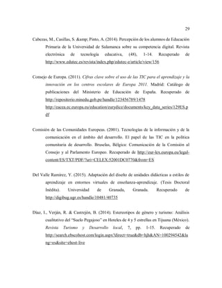 29
Cabezas, M., Casillas, S. &amp; Pinto, A. (2014). Percepción de los alumnos de Educación
Primaria de la Universidad de Salamanca sobre su competencia digital. Revista
electrónica de tecnología educativa, (48), 1-14. Recuperado de
http://www.edutec.es/revista/index.php/edutec-e/article/view/156
Consejo de Europa. (2011). Cifras clave sobre el uso de las TIC para el aprendizaje y la
innovación en los centros escolares de Europa 2011. Madrid: Catálogo de
publicaciones del Ministerio de Educación de España. Recuperado de
http://repositorio.minedu.gob.pe/handle/123456789/1478
http://eacea.ec.europa.eu/education/eurydice/documents/key_data_series/129ES.p
df
Comisión de las Comunidades Europeas. (2001). Tecnologías de la información y de la
comunicación en el ámbito del desarrollo. El papel de las TIC en la política
comunitaria de desarrollo. Bruselas, Bélgica: Comunicación de la Comisión al
Consejo y al Parlamento Europeo. Recuperado de http://eur-lex.europa.eu/legal-
content/ES/TXT/PDF/?uri=CELEX:52001DC0770&from=ES
Del Valle Ramírez, Y. (2015). Adaptación del diseño de unidades didácticas a estilos de
aprendizaje en entornos virtuales de enseñanza-aprendizaje. (Tesis Doctoral
Inédita). Universidad de Granada, Granada. Recuperado de
http://digibug.ugr.es/handle/10481/40735
Díaz, I., Verján, R. & Castrejón, B. (2014). Estereotipos de género y turismo: Análisis
cualitativo del “Suelo Pegajoso” en Hoteles de 4 y 5 estrellas en Tijuana (México).
Revista Turismo y Desarrollo local, 7, pp. 1-15. Recuperado de
http://search.ebscohost.com/login.aspx?direct=true&db=hjh&AN=100294542&la
ng=es&site=ehost-live
 