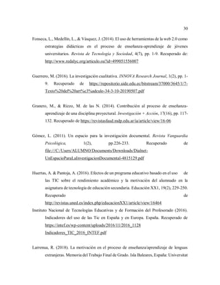 30
Fonseca, L., Medellín, L., & Vásquez, J. (2014). El uso de herramientas de la web 2.0 como
estrategias didácticas en el proceso de enseñanza-aprendizaje de jóvenes
universitarios. Revista de Tecnología y Sociedad, 4(7), pp. 1-9. Recuperado de:
http://www.redalyc.org/articulo.oa?id=499051556007
Guerrero, M. (2016). La investigación cualitativa. INNOVA Research Journal, 1(2), pp. 1-
9. Recuperado de https://repositorio.uide.edu.ec/bitstream/37000/3645/1/7-
Texto%20del%20art%c3%adculo-34-3-10-20190507.pdf
Granero, M., & Rizzo, M. de las N. (2014). Contribución al proceso de enseñanza-
aprendizaje de una disciplina proyectural. Investigación + Acción, 17(16), pp. 117-
132. Recuperado de https://revistasfaud.mdp.edu.ar/ia/article/view/16-06
Gómez, L. (2011). Un espacio para la investigación documental. Revista Vanguardia
Psicológica, 1(2), pp.226-233. Recuperado de
file:///C:/Users/ALUMNO/Documents/Downloads/Dialnet-
UnEspacioParaLaInvestigacionDocumental-4815129.pdf
Huertas, A. & Pantoja, A. (2016). Efectos de un programa educativo basado en el uso de
las TIC sobre el rendimiento académico y la motivación del alumnado en la
asignatura de tecnología de educación secundaria. Educación XX1, 19(2), 229-250.
Recuperado de
http://revistas.uned.es/index.php/educacionXX1/article/view/16464
Instituto Nacional de Tecnologías Educativas y de Formación del Profesorado (2016).
Indicadores del uso de las Tic en España y en Europa. España. Recuperado de
https://intef.es/wp-content/uploads/2016/11/2016_1128
Indicadores_TIC_2016_INTEF.pdf
Larrenua, R. (2018). La motivación en el proceso de enseñanza/aprendizaje de lenguas
extranjeras. Memoria del Trabajo Final de Grado. Isla Baleares, España: Universitat
 
