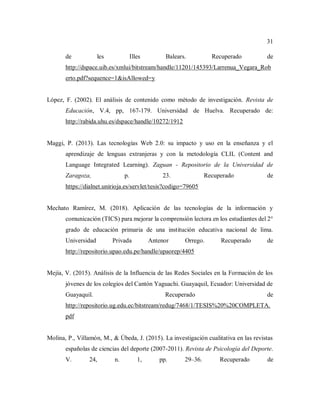 31
de les Illes Balears. Recuperado de
http://dspace.uib.es/xmlui/bitstream/handle/11201/145393/Larrenua_Vegara_Rob
erto.pdf?sequence=1&isAllowed=y
López, F. (2002). El análisis de contenido como método de investigación. Revista de
Educación, V.4, pp, 167-179. Universidad de Huelva. Recuperado de:
http://rabida.uhu.es/dspace/handle/10272/1912
Maggi, P. (2013). Las tecnologías Web 2.0: su impacto y uso en la enseñanza y el
aprendizaje de lenguas extranjeras y con la metodología CLIL (Content and
Language Integrated Learning). Zaguan - Repositorio de la Universidad de
Zaragoza, p. 23. Recuperado de
https://dialnet.unirioja.es/servlet/tesis?codigo=79605
Mechato Ramírez, M. (2018). Aplicación de las tecnologías de la información y
comunicación (TICS) para mejorar la comprensión lectora en los estudiantes del 2°
grado de educación primaria de una institución educativa nacional de lima.
Universidad Privada Antenor Orrego. Recuperado de
http://repositorio.upao.edu.pe/handle/upaorep/4405
Mejía, V. (2015). Análisis de la Influencia de las Redes Sociales en la Formación de los
jóvenes de los colegios del Cantón Yaguachi. Guayaquil, Ecuador: Universidad de
Guayaquil. Recuperado de
http://repositorio.ug.edu.ec/bitstream/redug/7468/1/TESIS%20%20COMPLETA.
pdf
Molina, P., Villamón, M., & Úbeda, J. (2015). La investigación cualitativa en las revistas
españolas de ciencias del deporte (2007-2011). Revista de Psicología del Deporte.
V. 24, n. 1, pp. 29–36. Recuperado de
 