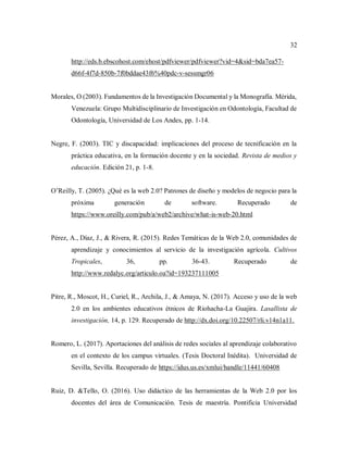 32
http://eds.b.ebscohost.com/ehost/pdfviewer/pdfviewer?vid=4&sid=bda7ea57-
d66f-4f7d-850b-7f0bddae43f6%40pdc-v-sessmgr06
Morales, O (2003). Fundamentos de la Investigación Documental y la Monografía. Mérida,
Venezuela: Grupo Multidisciplinario de Investigación en Odontología, Facultad de
Odontología, Universidad de Los Andes, pp. 1-14.
Negre, F. (2003). TIC y discapacidad: implicaciones del proceso de tecnificación en la
práctica educativa, en la formación docente y en la sociedad. Revista de medios y
educación. Edición 21, p. 1-8.
O’Reilly, T. (2005). ¿Qué es la web 2.0? Patrones de diseño y modelos de negocio para la
próxima generación de software. Recuperado de
https://www.oreilly.com/pub/a/web2/archive/what-is-web-20.html
Pérez, A., Díaz, J., & Rivera, R. (2015). Redes Temáticas de la Web 2.0, comunidades de
aprendizaje y conocimientos al servicio de la investigación agrícola. Cultivos
Tropicales, 36, pp. 36-43. Recuperado de
http://www.redalyc.org/articulo.oa?id=193237111005
Pitre, R., Moscot, H., Curiel, R., Archila, J., & Amaya, N. (2017). Acceso y uso de la web
2.0 en los ambientes educativos étnicos de Riohacha-La Guajira. Lasallista de
investigación, 14, p. 129. Recuperado de http://dx.doi.org/10.22507/rli.v14n1a11.
Romero, L. (2017). Aportaciones del análisis de redes sociales al aprendizaje colaborativo
en el contexto de los campus virtuales. (Tesis Doctoral Inédita). Universidad de
Sevilla, Sevilla. Recuperado de https://idus.us.es/xmlui/handle/11441/60408
Ruiz, D. &Tello, O. (2016). Uso didáctico de las herramientas de la Web 2.0 por los
docentes del área de Comunicación. Tesis de maestría. Pontificia Universidad
 