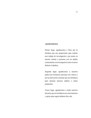 iv
Agradecimientos
Primer lugar, agradecemos a Dios por la
fortaleza que nos proporcionó para realizar
este trabajo de investigación y por poner en
nuestro camino a personas con un amplio
conocimiento en investigación como el asesor
Roberto Caballero.
Segundo lugar, agradecemos a nuestros
padres por formarnos personas con valores y
por la motivación constante que nos brindaron
para alcanzar nuestros anhelos o metas
propuestas.
Tercer lugar, agradecemos a todos nuestros
docentes que nos brindaron sus conocimientos
y apoyo para seguir adelante día a día.
 