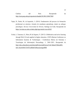 33
Católica del Perú. Recuperado de
http://tesis.pucp.edu.pe/repositorio/handle/20.500.12404/7069
Tapia, H., Pardo, M., & Izquierdo, J. (2014). Fundamentos del proceso de formación
profesional en entornos virtuales de enseñanza aprendizaje, desde un enfoque
psicológico. Revista Universidad de Oriente, Santiago de Cuba. Recuperado de
https://revistas.uo.edu.cu/index.php/stgo/article/view/69/65
Ureña, J., Tenesaca, G., Mora, M. & Segarra, V. (2017). Collaborative and active learning
through Web 2.0 tools applied in higher education. CISTI (Iberian Conference on
Information Systems & Technologies / Conferência Ibérica de Sistemas e
Tecnologias de Informação) Proceedings, 1, 2045–2051. Recuperado de
http://eds.a.ebscohost.com/ehost/pdfviewer/pdfviewer?vid=4&sid=966ceb85-
fc61-4ccb-b9e9-514f71cd8fa6%40sessionmgr4008
 