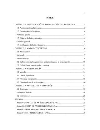 v
ÍNDICE
CAPÍTULO 1: IDENTIFICACIÓN Y FORMULACIÓN DEL PROBLEMA..................1
1.1 Planteamiento del problema ...................................................................................2
1.2 Formulación del problema .....................................................................................4
Problema general.........................................................................................................4
1.3 Objetivo de la investigación...................................................................................4
Objetivo general ..........................................................................................................4
1.4 Justificación de la investigación.............................................................................4
CAPÍTULO 2: MARCO CONCEPTUAL .......................................................................6
2.1 Antecedentes .........................................................................................................7
Nacionales...................................................................................................................7
Internacionales ............................................................................................................8
2.2 Definiciones de los conceptos fundamentales de la investigación.........................10
2.3 Definición de las categorías centrales...................................................................11
CAPÍTULO 3: METODOLOGÍA .................................................................................13
3.2 Método ................................................................................................................14
3.3 Unidad de análisis................................................................................................15
3.4 Técnica e instrumento..........................................................................................15
3.5 Procesamiento de información .............................................................................16
CAPÍTULO 4: RESULTADOS Y DISCUSIÓN............................................................17
4.1 Resultados ...........................................................................................................18
Proceso de análisis.....................................................................................................18
4.2 Conclusiones .......................................................................................................25
ANEXOS ......................................................................................................................34
Anexo 01: UNIDAD DE ANÁLISIS DOCUMENTAL .............................................35
Anexo 02: FICHA DE ANÁLISIS DOCUMENTAL.................................................37
Anexo 03: HERRAMIENTAS DE LA WEB 2.0 .......................................................38
Anexo 04: MATRIZ DE CONSISTENCIA ...............................................................39
 