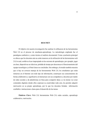 vi
RESUMEN
El objetivo de nuestra investigación fue analizar la influencia de las herramientas
Web 2.0 en el proceso de enseñanza-aprendizaje. La metodología empleada fue el
paradigma cualitativo y como técnica el análisis documental. Como conclusión principal
se obtuvo que los docentes aún no están inmersos en la utilización de las herramientas web
2.0, lo cual, conlleva al uso inapropiado en las sesiones de aprendizajes, por ejemplo, jugar
en clase, diapositivas no efectivas, pérdida de tiempo por desconocer el funcionamiento del
equipo tecnológico y al final clases no concluidas. Sin embargo, el estudio también muestra
que si hay un correcto manejo de las herramientas Web 2.0, los estudiantes que están
inmersos en el Internet con todo tipo de información, construyen sus conocimientos de
forma colaborativa y significativa al interactuar con sus compañeros y docentes por medio
de redes sociales y de plataformas en línea para compartir ideas y a la misma vez crear
contenidos digitales donde ellos expresan su creatividad, todo esto, les permite adquirir
motivación en su propio aprendizaje, por lo que los docentes brindan información
confiable e instrucciones claras para el desarrollo de las tareas.
Palabras Clave: Web 2.0, herramientas Web 2.0, redes sociales, aprendizaje
colaborativo, motivación.
 