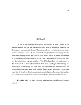 vii
ABSTRACT
The aim of our research was to analyse the influence of Web 2.0 tools on the
teaching-learning process. The methodology used was the qualitative paradigm and
documentary analysis as a technique. The main conclusion was that teachers are not yet
immersed in the use of Web 2.0 tools, which leads to inappropriate use in learning sessions,
for example, playing in class, non-effective slides, loss of time to be ignored the operation
of the technological equipment and in the end classes not concluded. However, the study
also shows that if there is proper handling of Web 2.0 tools, students who are immersed in
the Internet with all kinds of information, build their knowledge collaboratively and
meaningfully by interacting with their peers and teachers through social networks and
online platforms to share ideas while creating digital content where they express their
creativity, all this allows them to acquire motivation in their own learning, so that teachers
provide reliable information and clear instructions for the development of homework.
Keywords: Web 2.0, Web 2.0 tools, social networks, collaborative learning,
motivati
 