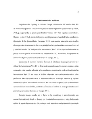 2
1.1 Planteamiento del problema
En países como España y en casi toda Europa, “el uso de las TIC aborda el 99, 9%
en instituciones públicas e instituciones privadas de nivel primario y secundaria” (INTEF,
2016, p.4); por ende, se genera considerables brechas entre Perú y países desarrollados.
Durante el año 2010, la Comisión Europea aprobó una nueva Agenda Digital para Europa
(Comisión de las Comunidades Europeas, 2010) para adoptar secuencias con desafíos
claves para los años venideros. La meta principal de la Agenda es incrementar en lo social
y económico de las TIC incluyendo las herramientas Web 2.0. Este objetivo únicamente se
puede alcanzar gracias al desarrollo de competencias TIC de calidad, incorporando la
instrucción digital (como se cita en Consejo de Europa, 2011).
La mayoría de naciones europeas disponen de estrategias locales para promover y
utilizar las herramientas Web 2.0 en diversas áreas académicas. En numerosos casos, estas
estrategias están guiadas a brindar a los estudiantes competencias en la utilización de las
herramientas Web 2.0, así como, a facilitar educación en tecnologías educativas a los
profesores. Otra característica es la implementación de tecnología moderna y equipos
informáticos en las instituciones educativas. En casi todos los países, son los formadores
quienes realizan estas medidas, donde las actividades se centran en las etapas de educación
primaria y secundaria (Consejo de Europa, 2011).
Durante épocas pasadas en el Perú, se ha visualizado y experimentado una
educación tradicional, donde el docente era el principal protagonista, y todo el alumnado
debían de seguir el ritmo de este. Sin embargo, en la actualidad se observa que la tecnología
 