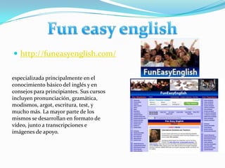 http://funeasyenglish.com/Fun easy englishespecializada principalmente en el conocimiento básico del inglés y en consejos para principiantes. Sus cursos incluyen pronunciación, gramática, modismos, argot, escritura, test, y mucho más. La mayor parte de los mismos se desarrollan en formato de vídeo, junto a transcripciones e imágenes de apoyo.