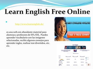  LearnEnglish Free Onlinehttp://www.learnenglish.de/es una web con abundante material para alumnas y profesores de EFL/ESL. Puedes aprender vocabulario con las imágenes relacionadas, recibir algunos consejos para aprender ingles, realizar test divertidos, etc. etc.
