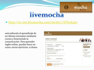 http://es-mx.livemocha.com/invite/r:YlTwd46vlivemochaestá enfocada al aprendizaje de un idioma extranjero mediante cursos y fomentando la comunicación. Para aprender inglés online, puedes hacer un curso, enviar ejercicios, o chatea
