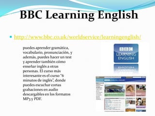 http://www.bbc.co.uk/worldservice/learningenglish/BBC LearningEnglishpuedes aprender gramática, vocabulario, pronunciación, y además, puedes hacer un test y aprender también cómo enseñar inglés a otras personas. El curso más interesante es el curso “6 minutos de inglés”, donde puedes escuchar cortas grabaciones en audio descargables en los formatos MP3 y PDF.