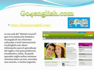 Go4english.comhttp://funeasyenglish.com/es una web del “British Council”, que es la institución británica encargada de las relaciones culturales a nivel internacional. Go4English.com ofrece información para el aprendizaje del inglés y test para profesores, estudiantes y niñas. Se puede aprender inglés online mientras mientras haces un test, escuchas una canción, o incluso jugando.