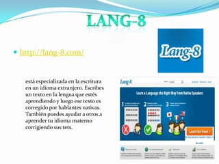 http://lang-8.com/LANg-8está especializada en la escritura en un idioma extranjero. Escribes un texto en la lengua que estés aprendiendo y luego ese texto es corregido por hablantes nativas. También puedes ayudar a otros a aprender tu idioma materno corrigiendo sus tets.