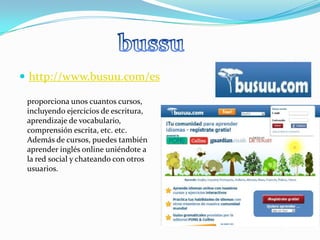 http://www.busuu.com/esbussuproporciona unos cuantos cursos, incluyendo ejercicios de escritura, aprendizaje de vocabulario, comprensión escrita, etc. etc. Además de cursos, puedes también aprender inglés online uniéndote a la red social y chateando con otros usuarios.