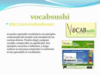 http://www.vocabsushi.com/vocabsushite ayuda a aprender vocabulario con ejemplos contextuales del mundo real extraídos de las noticias diarias. Puedes elegir cualquier vocablo, comprender su significado, leer ejemplos, escuchar a hablantes, y luego realizar un test para comprobar si realmente te has aprendido el vocabulario.