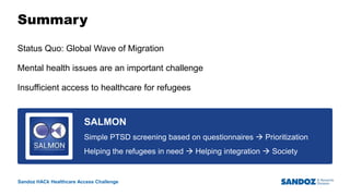 Sandoz HACk Healthcare Access Challenge
Summary
Status Quo: Global Wave of Migration
Mental health issues are an important challenge
Insufficient access to healthcare for refugees
10
Business Use Only
SALMON
Simple PTSD screening based on questionnaires  Prioritization
Helping the refugees in need  Helping integration  Society
 