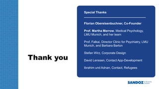 Thank you
Special Thanks
____________________________________
Florian Obereisenbuchner, Co-Founder
Prof. Martha Merrow, Medical Psychology,
LMU Munich, and her team
Prof. Falkai, Director Clinic for Psychiatry, LMU
Munich, and Barbara Barton
Stefan Wirz, Corporate Design
David Lenssen, Contact App-Development
Ibrahim und Adnan, Contact, Refugees
 