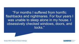 Sandoz HACk Healthcare Access Challenge
“For months I suffered from horrific
flashbacks and nightmares. For four years I
was unable to sleep alone in my house. I
obsessively checked windows, doors, and
locks.”
4
Business Use Only
 