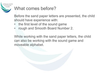 What comes before?
Before the sand paper letters are presented, the child
should have experience with:
• the first level of the sound game
• rough and Smooth Board Number 2.
While working with the sand paper letters, the child
can also be working with the sound game and
moveable alphabet.
 