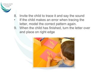8. Invite the child to trace it and say the sound
• If the child makes an error when tracing the
letter, model the correct pattern again.
9. When the child has finished, turn the letter over
and place on right edge
 